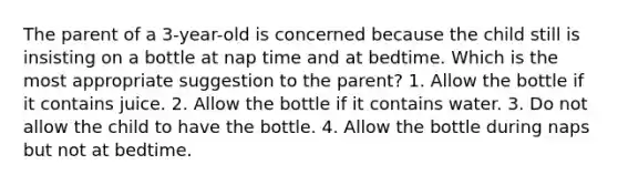 The parent of a 3-year-old is concerned because the child still is insisting on a bottle at nap time and at bedtime. Which is the most appropriate suggestion to the parent? 1. Allow the bottle if it contains juice. 2. Allow the bottle if it contains water. 3. Do not allow the child to have the bottle. 4. Allow the bottle during naps but not at bedtime.