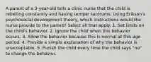 A parent of a 3-year-old tells a clinic nurse that the child is rebelling constantly and having temper tantrums. Using Erikson's psychosocial development theory, which instructions would the nurse provide to the parent? Select all that apply. 1. Set limits on the child's behavior. 2. Ignore the child when this behavior occurs. 3. Allow the behavior because this is normal at this age period. 4. Provide a simple explanation of why the behavior is unacceptable. 5. Punish the child every time the child says "no" to change the behavior.