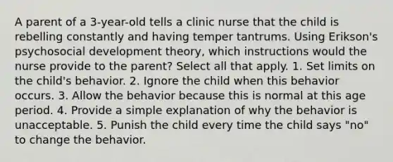 A parent of a 3-year-old tells a clinic nurse that the child is rebelling constantly and having temper tantrums. Using Erikson's psychosocial development theory, which instructions would the nurse provide to the parent? Select all that apply. 1. Set limits on the child's behavior. 2. Ignore the child when this behavior occurs. 3. Allow the behavior because this is normal at this age period. 4. Provide a simple explanation of why the behavior is unacceptable. 5. Punish the child every time the child says "no" to change the behavior.