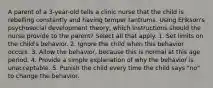 A parent of a 3-year-old tells a clinic nurse that the child is rebelling constantly and having temper tantrums. Using Erikson's psychosocial development theory, which instructions should the nurse provide to the parent? Select all that apply. 1. Set limits on the child's behavior. 2. Ignore the child when this behavior occurs. 3. Allow the behavior, because this is normal at this age period. 4. Provide a simple explanation of why the behavior is unacceptable. 5. Punish the child every time the child says "no" to change the behavior.