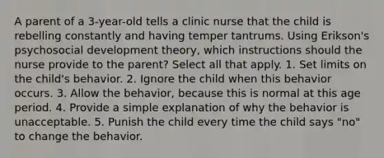 A parent of a 3-year-old tells a clinic nurse that the child is rebelling constantly and having temper tantrums. Using Erikson's psychosocial development theory, which instructions should the nurse provide to the parent? Select all that apply. 1. Set limits on the child's behavior. 2. Ignore the child when this behavior occurs. 3. Allow the behavior, because this is normal at this age period. 4. Provide a simple explanation of why the behavior is unacceptable. 5. Punish the child every time the child says "no" to change the behavior.