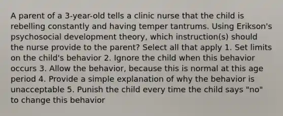 A parent of a 3-year-old tells a clinic nurse that the child is rebelling constantly and having temper tantrums. Using Erikson's psychosocial development theory, which instruction(s) should the nurse provide to the parent? Select all that apply 1. Set limits on the child's behavior 2. Ignore the child when this behavior occurs 3. Allow the behavior, because this is normal at this age period 4. Provide a simple explanation of why the behavior is unacceptable 5. Punish the child every time the child says "no" to change this behavior