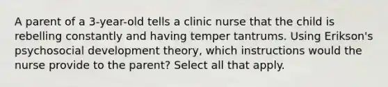 A parent of a 3-year-old tells a clinic nurse that the child is rebelling constantly and having temper tantrums. Using Erikson's psychosocial development theory, which instructions would the nurse provide to the parent? Select all that apply.