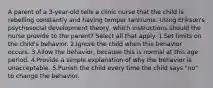 A parent of a 3-year-old tells a clinic nurse that the child is rebelling constantly and having temper tantrums. Using Erikson's psychosocial development theory, which instructions should the nurse provide to the parent? Select all that apply. 1.Set limits on the child's behavior. 2.Ignore the child when this behavior occurs. 3.Allow the behavior, because this is normal at this age period. 4.Provide a simple explanation of why the behavior is unacceptable. 5.Punish the child every time the child says "no" to change the behavior.