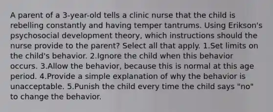 A parent of a 3-year-old tells a clinic nurse that the child is rebelling constantly and having temper tantrums. Using Erikson's psychosocial development theory, which instructions should the nurse provide to the parent? Select all that apply. 1.Set limits on the child's behavior. 2.Ignore the child when this behavior occurs. 3.Allow the behavior, because this is normal at this age period. 4.Provide a simple explanation of why the behavior is unacceptable. 5.Punish the child every time the child says "no" to change the behavior.