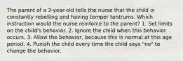 The parent of a 3-year-old tells the nurse that the child is constantly rebelling and having temper tantrums. Which instruction would the nurse reinforce to the parent? 1. Set limits on the child's behavior. 2. Ignore the child when this behavior occurs. 3. Allow the behavior, because this is normal at this age period. 4. Punish the child every time the child says "no" to change the behavior.