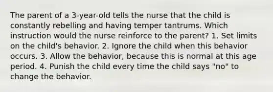 The parent of a 3-year-old tells the nurse that the child is constantly rebelling and having temper tantrums. Which instruction would the nurse reinforce to the parent? 1. Set limits on the child's behavior. 2. Ignore the child when this behavior occurs. 3. Allow the behavior, because this is normal at this age period. 4. Punish the child every time the child says "no" to change the behavior.