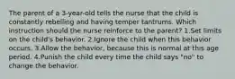 The parent of a 3-year-old tells the nurse that the child is constantly rebelling and having temper tantrums. Which instruction should the nurse reinforce to the parent? 1.Set limits on the child's behavior. 2.Ignore the child when this behavior occurs. 3.Allow the behavior, because this is normal at this age period. 4.Punish the child every time the child says "no" to change the behavior.