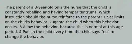 The parent of a 3-year-old tells the nurse that the child is constantly rebelling and having temper tantrums. Which instruction should the nurse reinforce to the parent? 1.Set limits on the child's behavior. 2.Ignore the child when this behavior occurs. 3.Allow the behavior, because this is normal at this age period. 4.Punish the child every time the child says "no" to change the behavior.