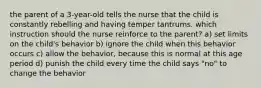 the parent of a 3-year-old tells the nurse that the child is constantly rebelling and having temper tantrums. which instruction should the nurse reinforce to the parent? a) set limits on the child's behavior b) ignore the child when this behavior occurs c) allow the behavior, because this is normal at this age period d) punish the child every time the child says "no" to change the behavior