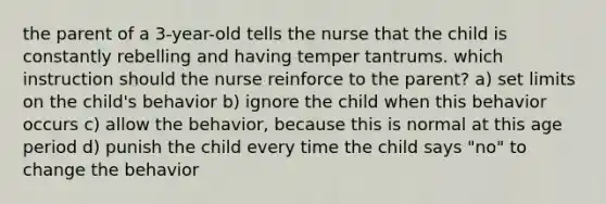 the parent of a 3-year-old tells the nurse that the child is constantly rebelling and having temper tantrums. which instruction should the nurse reinforce to the parent? a) set limits on the child's behavior b) ignore the child when this behavior occurs c) allow the behavior, because this is normal at this age period d) punish the child every time the child says "no" to change the behavior