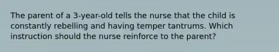 The parent of a 3-year-old tells the nurse that the child is constantly rebelling and having temper tantrums. Which instruction should the nurse reinforce to the parent?