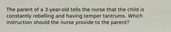 The parent of a 3-year-old tells the nurse that the child is constantly rebelling and having temper tantrums. Which instruction should the nurse provide to the parent?