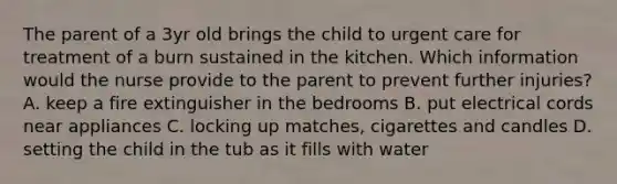 The parent of a 3yr old brings the child to urgent care for treatment of a burn sustained in the kitchen. Which information would the nurse provide to the parent to prevent further injuries? A. keep a fire extinguisher in the bedrooms B. put electrical cords near appliances C. locking up matches, cigarettes and candles D. setting the child in the tub as it fills with water