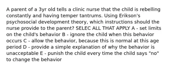 A parent of a 3yr old tells a clinic nurse that the child is rebelling constantly and having temper tantrums. Using Erikson's psychosocial development theory, which instructions should the nurse provide to the parent? SELEC ALL THAT APPLY A - set limits on the child's behavior B - ignore the child when this behavior occurs C - allow the behavior, because this is normal at this age period D - provide a simple explanation of why the behavior is unacceptable E - punish the child every time the child says "no" to change the behavior