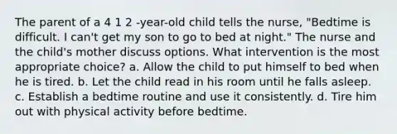 The parent of a 4 1 2 -year-old child tells the nurse, "Bedtime is difficult. I can't get my son to go to bed at night." The nurse and the child's mother discuss options. What intervention is the most appropriate choice? a. Allow the child to put himself to bed when he is tired. b. Let the child read in his room until he falls asleep. c. Establish a bedtime routine and use it consistently. d. Tire him out with physical activity before bedtime.