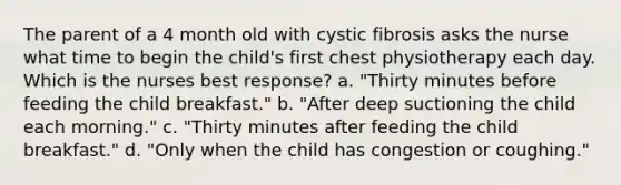 The parent of a 4 month old with cystic fibrosis asks the nurse what time to begin the child's first chest physiotherapy each day. Which is the nurses best response? a. "Thirty minutes before feeding the child breakfast." b. "After deep suctioning the child each morning." c. "Thirty minutes after feeding the child breakfast." d. "Only when the child has congestion or coughing."