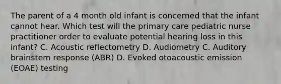 The parent of a 4 month old infant is concerned that the infant cannot hear. Which test will the primary care pediatric nurse practitioner order to evaluate potential hearing loss in this infant? C. Acoustic reflectometry D. Audiometry C. Auditory brainstem response (ABR) D. Evoked otoacoustic emission (EOAE) testing