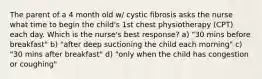 The parent of a 4 month old w/ cystic fibrosis asks the nurse what time to begin the child's 1st chest physiotherapy (CPT) each day. Which is the nurse's best response? a) "30 mins before breakfast" b) "after deep suctioning the child each morning" c) "30 mins after breakfast" d) "only when the child has congestion or coughing"