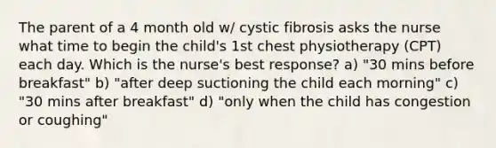 The parent of a 4 month old w/ cystic fibrosis asks the nurse what time to begin the child's 1st chest physiotherapy (CPT) each day. Which is the nurse's best response? a) "30 mins before breakfast" b) "after deep suctioning the child each morning" c) "30 mins after breakfast" d) "only when the child has congestion or coughing"