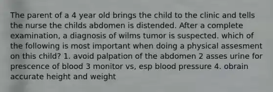 The parent of a 4 year old brings the child to the clinic and tells the nurse the childs abdomen is distended. After a complete examination, a diagnosis of wilms tumor is suspected. which of the following is most important when doing a physical assesment on this child? 1. avoid palpation of the abdomen 2 asses urine for prescence of blood 3 monitor vs, esp <a href='https://www.questionai.com/knowledge/kD0HacyPBr-blood-pressure' class='anchor-knowledge'>blood pressure</a> 4. obrain accurate height and weight