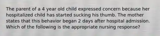 The parent of a 4 year old child expressed concern because her hospitalized child has started sucking his thumb. The mother states that this behavior began 2 days after hospital admission. Which of the following is the appropriate nursing response?