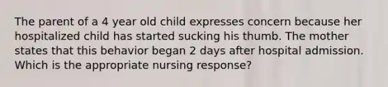 The parent of a 4 year old child expresses concern because her hospitalized child has started sucking his thumb. The mother states that this behavior began 2 days after hospital admission. Which is the appropriate nursing response?