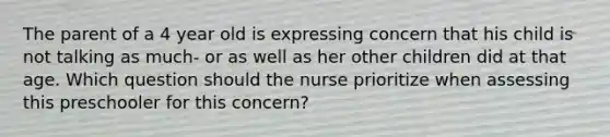 The parent of a 4 year old is expressing concern that his child is not talking as much- or as well as her other children did at that age. Which question should the nurse prioritize when assessing this preschooler for this concern?