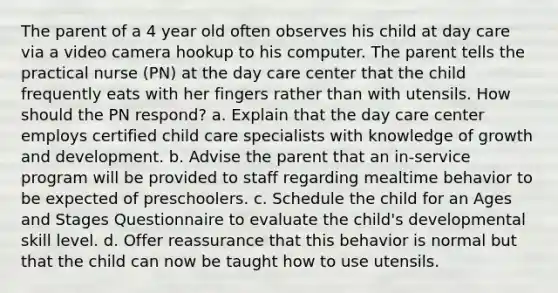 The parent of a 4 year old often observes his child at day care via a video camera hookup to his computer. The parent tells the practical nurse (PN) at the day care center that the child frequently eats with her fingers rather than with utensils. How should the PN respond? a. Explain that the day care center employs certified child care specialists with knowledge of growth and development. b. Advise the parent that an in-service program will be provided to staff regarding mealtime behavior to be expected of preschoolers. c. Schedule the child for an Ages and Stages Questionnaire to evaluate the child's developmental skill level. d. Offer reassurance that this behavior is normal but that the child can now be taught how to use utensils.