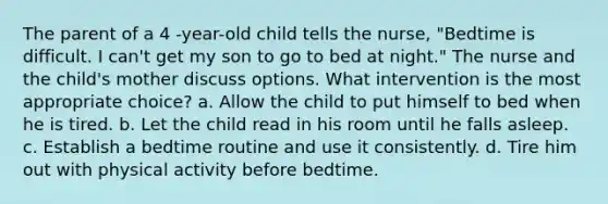 The parent of a 4 -year-old child tells the nurse, "Bedtime is difficult. I can't get my son to go to bed at night." The nurse and the child's mother discuss options. What intervention is the most appropriate choice? a. Allow the child to put himself to bed when he is tired. b. Let the child read in his room until he falls asleep. c. Establish a bedtime routine and use it consistently. d. Tire him out with physical activity before bedtime.