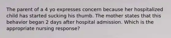 The parent of a 4 yo expresses concern because her hospitalized child has started sucking his thumb. The mother states that this behavior began 2 days after hospital admission. Which is the appropriate nursing response?