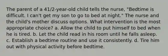 The parent of a 41/2-year-old child tells the nurse, "Bedtime is difficult. I can't get my son to go to bed at night." The nurse and the child's mother discuss options. What intervention is the most appropriate choice? a. Allow the child to put himself to bed when he is tired. b. Let the child read in his room until he falls asleep. c. Establish a bedtime routine and use it consistently. d. Tire him out with physical activity before bedtime.