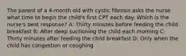 The parent of a 4-month old with cystic fibrosis asks the nurse what time to begin the child's first CPT each day. Which is the nurse's best response? A: Thirty minutes before feeding the child breakfast B: After deep suctioning the child each morning C: Thirty minutes after feeding the child breakfast D: Only when the child has congestion or coughing