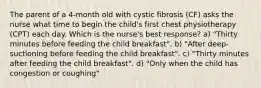 The parent of a 4-month old with cystic fibrosis (CF) asks the nurse what time to begin the child's first chest physiotherapy (CPT) each day. Which is the nurse's best response? a) "Thirty minutes before feeding the child breakfast". b) "After deep-suctioning before feeding the child breakfast". c) "Thirty minutes after feeding the child breakfast". d) "Only when the child has congestion or coughing"