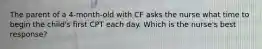 The parent of a 4-month-old with CF asks the nurse what time to begin the child's first CPT each day. Which is the nurse's best response?