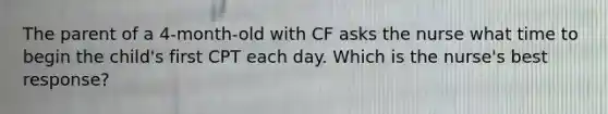 The parent of a 4-month-old with CF asks the nurse what time to begin the child's first CPT each day. Which is the nurse's best response?