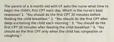 The parent of a 4-month-old with CF asks the nurse what time to begin the child's ﬁrst CPT each day. Which is the nurse's best response? 1. "You should do the ﬁrst CPT 30 minutes before feeding the child breakfast." 2. "You should do the ﬁrst CPT after deep-suctioning the child each morning." 3. "You should do the ﬁrst CPT 30 minutes after feeding the child breakfast." 4. "You should do the ﬁrst CPT only when the child has congestion or coughing."