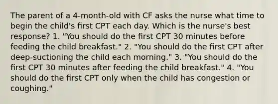 The parent of a 4-month-old with CF asks the nurse what time to begin the child's ﬁrst CPT each day. Which is the nurse's best response? 1. "You should do the ﬁrst CPT 30 minutes before feeding the child breakfast." 2. "You should do the ﬁrst CPT after deep-suctioning the child each morning." 3. "You should do the ﬁrst CPT 30 minutes after feeding the child breakfast." 4. "You should do the ﬁrst CPT only when the child has congestion or coughing."