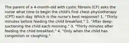 The parent of a 4-month-old with cystic fibrosis (CF) asks the nurse what time to begin the child's first chest physiotherapy (CPT) each day. Which is the nurse's best response? 1. "Thirty minutes before feeding the child breakfast." 2. "After deep-suctioning the child each morning." 3. "Thirty minutes after feeding the child breakfast." 4. "Only when the child has congestion or coughing."