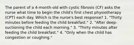 The parent of a 4-month-old with cystic fibrosis (CF) asks the nurse what time to begin the child's first chest physiotherapy (CPT) each day. Which is the nurse's best response? 1. "Thirty minutes before feeding the child breakfast." 2. "After deep-suctioning the child each morning." 3. "Thirty minutes after feeding the child breakfast." 4. "Only when the child has congestion or coughing."