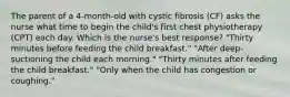 The parent of a 4-month-old with cystic fibrosis (CF) asks the nurse what time to begin the child's first chest physiotherapy (CPT) each day. Which is the nurse's best response? "Thirty minutes before feeding the child breakfast." "After deep-suctioning the child each morning." "Thirty minutes after feeding the child breakfast." "Only when the child has congestion or coughing."