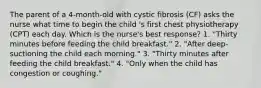 The parent of a 4-month-old with cystic fibrosis (CF) asks the nurse what time to begin the child 's first chest physiotherapy (CPT) each day. Which is the nurse's best response? 1. "Thirty minutes before feeding the child breakfast." 2. "After deep-suctioning the child each morning." 3. "Thirty minutes after feeding the child breakfast." 4. "Only when the child has congestion or coughing."