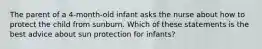 The parent of a 4-month-old infant asks the nurse about how to protect the child from sunburn. Which of these statements is the best advice about sun protection for infants?