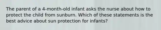 The parent of a 4-month-old infant asks the nurse about how to protect the child from sunburn. Which of these statements is the best advice about sun protection for infants?