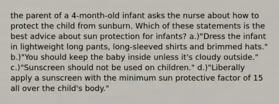 the parent of a 4-month-old infant asks the nurse about how to protect the child from sunburn. Which of these statements is the best advice about sun protection for infants? a.)"Dress the infant in lightweight long pants, long-sleeved shirts and brimmed hats." b.)"You should keep the baby inside unless it's cloudy outside." c.)"Sunscreen should not be used on children." d.)"Liberally apply a sunscreen with the minimum sun protective factor of 15 all over the child's body."