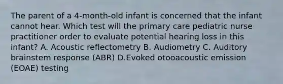 The parent of a 4-month-old infant is concerned that the infant cannot hear. Which test will the primary care pediatric nurse practitioner order to evaluate potential hearing loss in this infant? A. Acoustic reflectometry B. Audiometry C. Auditory brainstem response (ABR) D.Evoked otooacoustic emission (EOAE) testing