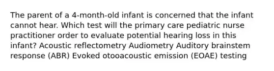 The parent of a 4-month-old infant is concerned that the infant cannot hear. Which test will the primary care pediatric nurse practitioner order to evaluate potential hearing loss in this infant? Acoustic reflectometry Audiometry Auditory brainstem response (ABR) Evoked otooacoustic emission (EOAE) testing