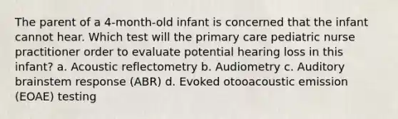 The parent of a 4-month-old infant is concerned that the infant cannot hear. Which test will the primary care pediatric nurse practitioner order to evaluate potential hearing loss in this infant? a. Acoustic reflectometry b. Audiometry c. Auditory brainstem response (ABR) d. Evoked otooacoustic emission (EOAE) testing