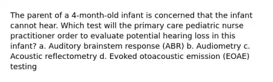 The parent of a 4-month-old infant is concerned that the infant cannot hear. Which test will the primary care pediatric nurse practitioner order to evaluate potential hearing loss in this infant? a. Auditory brainstem response (ABR) b. Audiometry c. Acoustic reflectometry d. Evoked otoacoustic emission (EOAE) testing