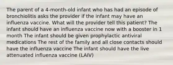 The parent of a 4-month-old infant who has had an episode of bronchiolitis asks the provider if the infant may have an influenza vaccine. What will the provider tell this patient? The infant should have an influenza vaccine now with a booster in 1 month The infant should be given prophylactic antiviral medications The rest of the family and all close contacts should have the influenza vaccine The infant should have the live attenuated influenza vaccine (LAIV)